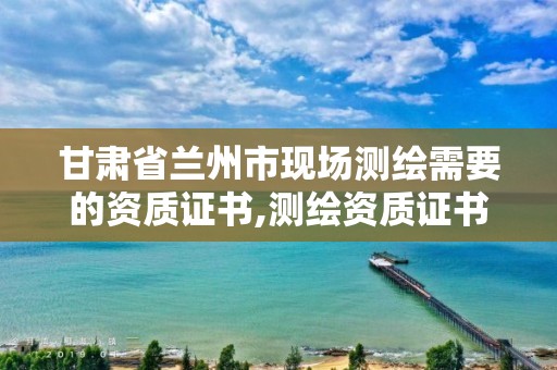 甘肃省兰州市现场测绘需要的资质证书,测绘资质证书办理流程怎么办