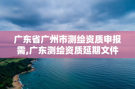 广东省广州市测绘资质申报需,广东测绘资质延期文件