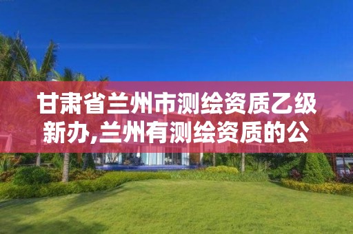 甘肃省兰州市测绘资质乙级新办,兰州有测绘资质的公司有