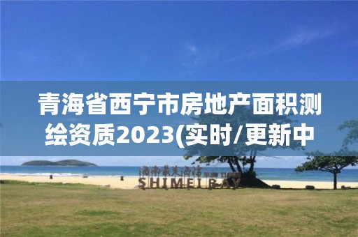 青海省西宁市房地产面积测绘资质2023(实时/更新中)