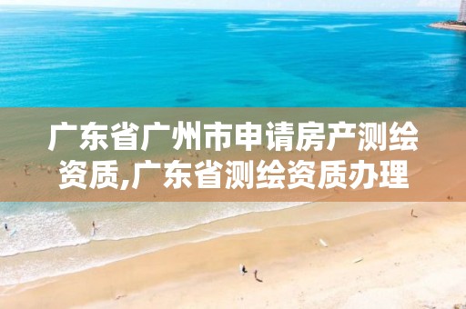 广东省广州市申请房产测绘资质,广东省测绘资质办理流程