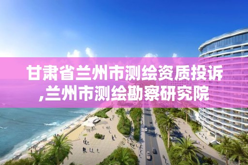 甘肃省兰州市测绘资质投诉,兰州市测绘勘察研究院 甘肃省兰州市测绘资质投诉,兰州市测绘勘察研究院