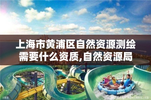 上海市黄浦区自然资源测绘需要什么资质,自然资源局的测绘岗位具体做什么工作。