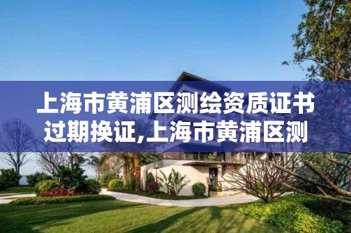上海市黄浦区测绘资质证书过期换证,上海市黄浦区测绘资质证书过期换证电话。