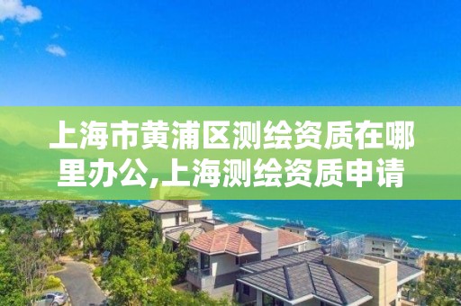 上海市黄浦区测绘资质在哪里办公,上海测绘资质申请