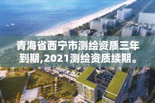 青海省西宁市测绘资质三年到期,2021测绘资质续期。