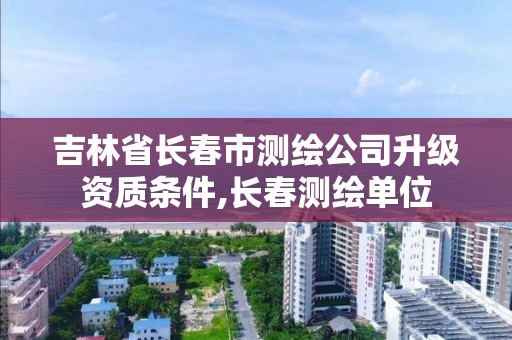 吉林省长春市测绘公司升级资质条件,长春测绘单位