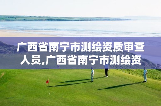 广西省南宁市测绘资质审查人员,广西省南宁市测绘资质审查人员名单公示