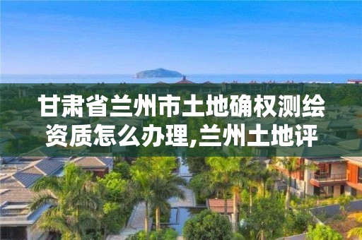 甘肃省兰州市土地确权测绘资质怎么办理,兰州土地评估资质办理。