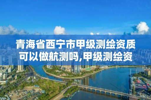 青海省西宁市甲级测绘资质可以做航测吗,甲级测绘资质单位名录。