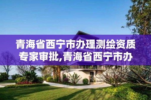 青海省西宁市办理测绘资质专家审批,青海省西宁市办理测绘资质专家审批的地方