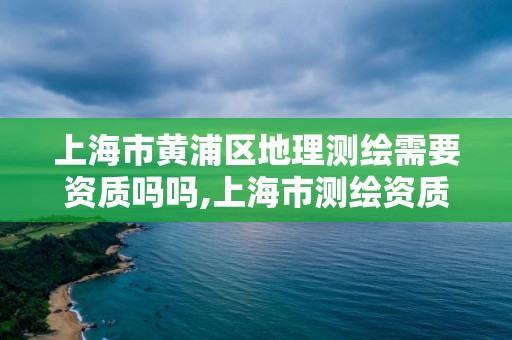 上海市黄浦区地理测绘需要资质吗吗,上海市测绘资质单位名单