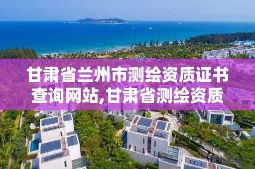 甘肃省兰州市测绘资质证书查询网站,甘肃省测绘资质管理平台。