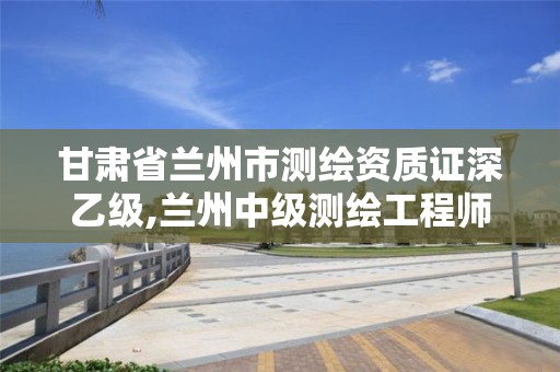 甘肃省兰州市测绘资质证深乙级,兰州中级测绘工程师招聘
