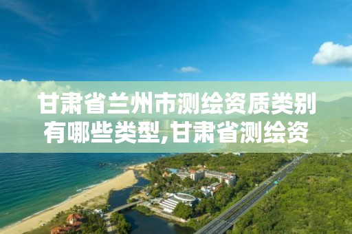 甘肃省兰州市测绘资质类别有哪些类型,甘肃省测绘资质管理平台