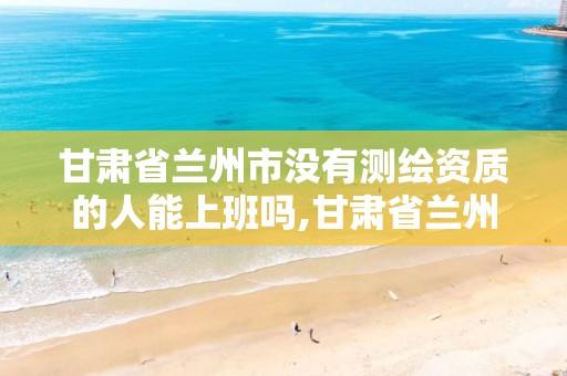甘肃省兰州市没有测绘资质的人能上班吗,甘肃省兰州市没有测绘资质的人能上班吗知乎。