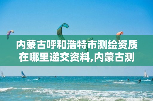 内蒙古呼和浩特市测绘资质在哪里递交资料,内蒙古测绘资质单位名录