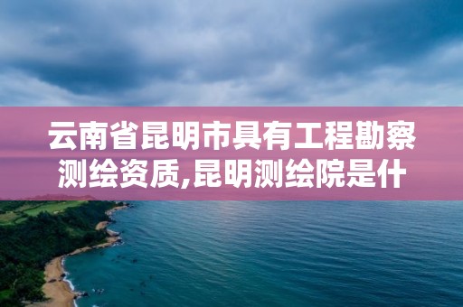 云南省昆明市具有工程勘察测绘资质,昆明测绘院是什么单位 云南省昆明市具有工程勘察测绘资质,昆明测绘院是什么单位