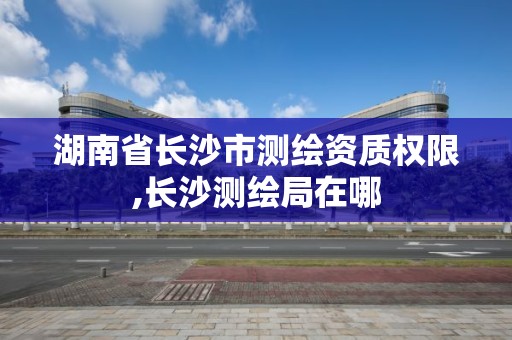 湖南省长沙市测绘资质权限,长沙测绘局在哪