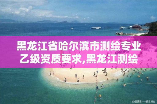 黑龙江省哈尔滨市测绘专业乙级资质要求,黑龙江测绘公司乙级资质