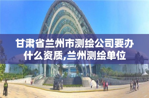 甘肃省兰州市测绘公司要办什么资质,兰州测绘单位
