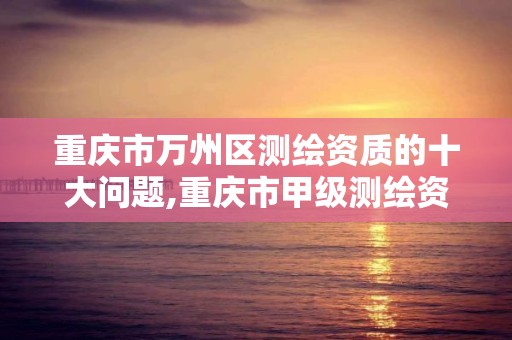 重庆市万州区测绘资质的十大问题,重庆市甲级测绘资质单位。