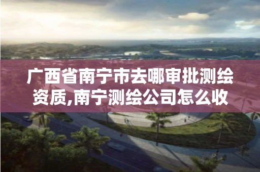 广西省南宁市去哪审批测绘资质,南宁测绘公司怎么收费标准 广西省南宁市去哪审批测绘资质,南宁测绘公司怎么收费标准