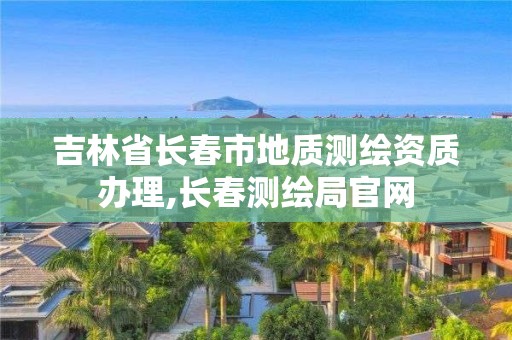 吉林省长春市地质测绘资质办理,长春测绘局官网