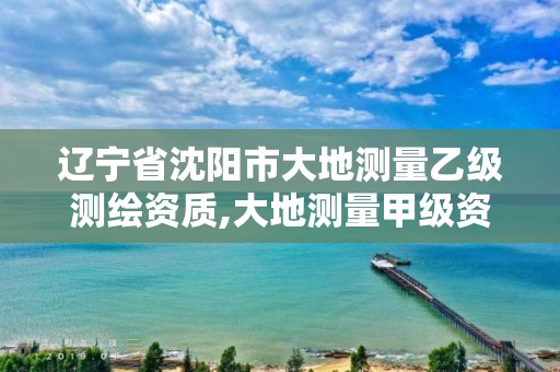 辽宁省沈阳市大地测量乙级测绘资质,大地测量甲级资质