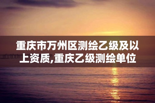 重庆市万州区测绘乙级及以上资质,重庆乙级测绘单位
