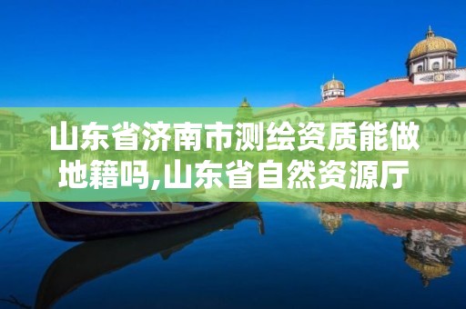 山东省济南市测绘资质能做地籍吗,山东省自然资源厅关于延长测绘资质证书有效期的公告。