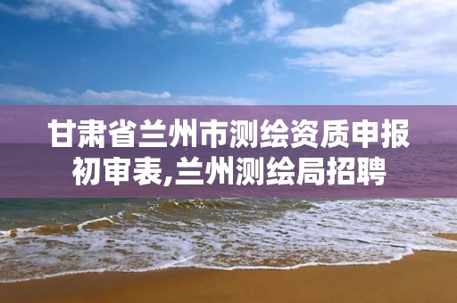 甘肃省兰州市测绘资质申报初审表,兰州测绘局招聘