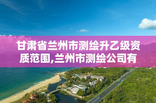 甘肃省兰州市测绘升乙级资质范围,兰州市测绘公司有哪些 甘肃省兰州市测绘升乙级资质范围,兰州市测绘公司有哪些