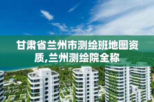 甘肃省兰州市测绘班地图资质,兰州测绘院全称