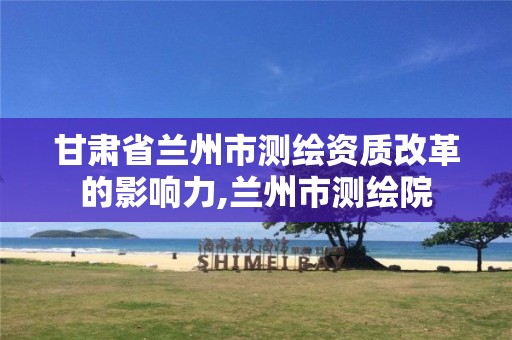 甘肃省兰州市测绘资质改革的影响力,兰州市测绘院