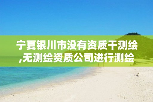 宁夏银川市没有资质干测绘,无测绘资质公司进行测绘的后果 宁夏银川市没有资质干测绘,无测绘资质公司进行测绘的后果