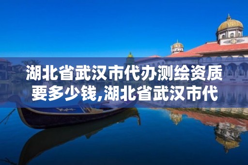 湖北省武汉市代办测绘资质要多少钱,湖北省武汉市代办测绘资质要多少钱一个。