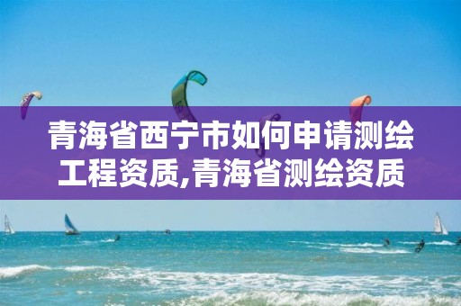 青海省西宁市如何申请测绘工程资质,青海省测绘资质延期公告