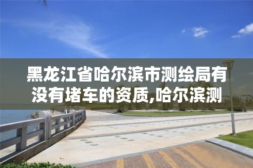 黑龙江省哈尔滨市测绘局有没有堵车的资质,哈尔滨测绘路。