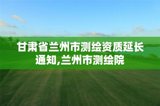 甘肃省兰州市测绘资质延长通知,兰州市测绘院