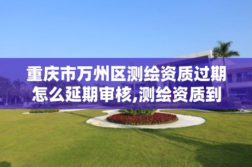 重庆市万州区测绘资质过期怎么延期审核,测绘资质到期后怎么续期?