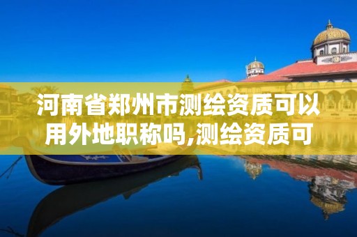 河南省郑州市测绘资质可以用外地职称吗,测绘资质可以跨省承接业务吗。