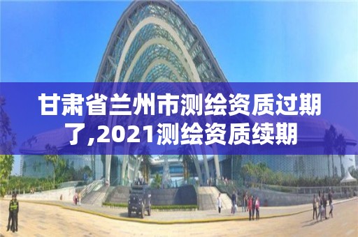甘肃省兰州市测绘资质过期了,2021测绘资质续期