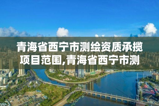 青海省西宁市测绘资质承揽项目范围,青海省西宁市测绘资质承揽项目范围公示