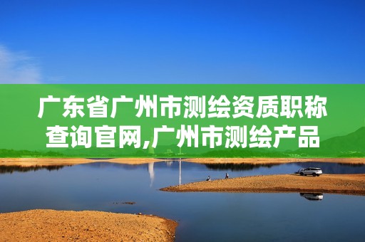 广东省广州市测绘资质职称查询官网,广州市测绘产品质量检验中心