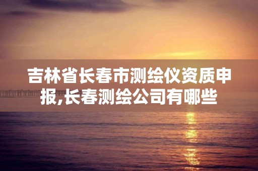 吉林省长春市测绘仪资质申报,长春测绘公司有哪些
