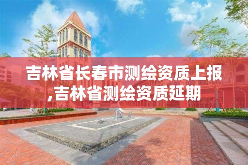 吉林省长春市测绘资质上报,吉林省测绘资质延期