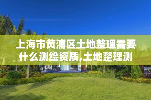 上海市黄浦区土地整理需要什么测绘资质,土地整理测绘干什么。