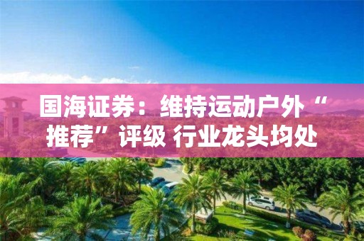 国海证券：维持运动户外“推荐”评级 行业龙头均处于较低估值