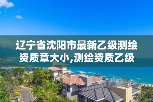 辽宁省沈阳市最新乙级测绘资质章大小,测绘资质乙级申请需要什么条件